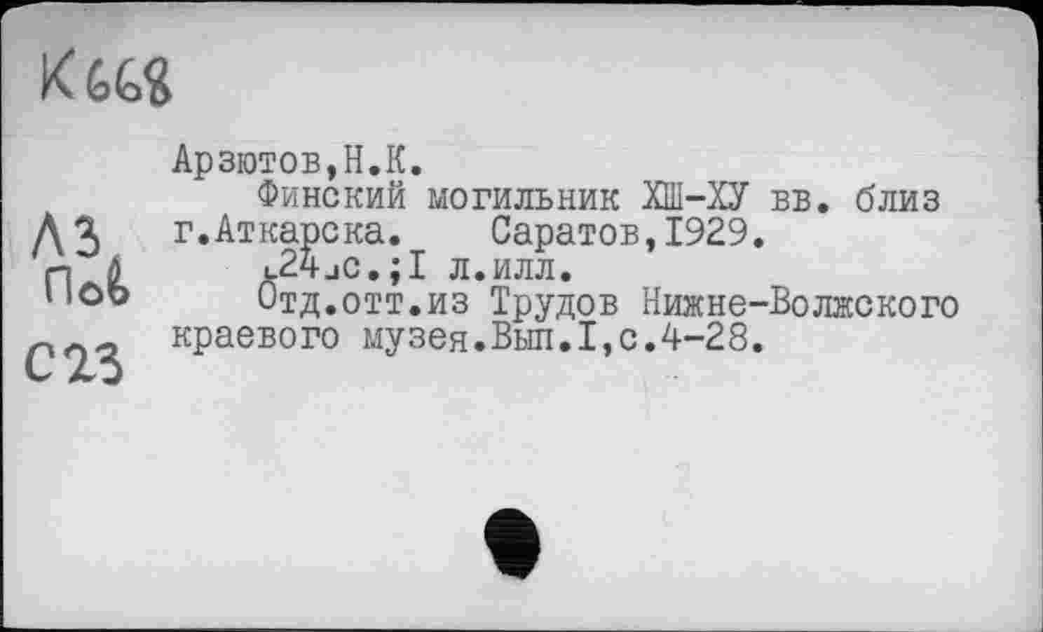 ﻿
лз riofc
С 23
Арзютов,Н.К.
Финский могильник ХШ-ХУ г.Аткарска. Саратов,1929 c24jC.;I л.илл.
Отд.огт.из Трудов Нижнє-краевого музея.Выл.І,с.4-28
вв. близ
■Волжского